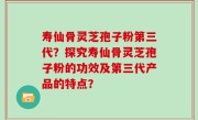 寿仙骨灵芝孢子粉第三代？探究寿仙骨灵芝孢子粉的功效及第三代产品的特点？