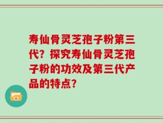 寿仙骨灵芝孢子粉第三代？探究寿仙骨灵芝孢子粉的功效及第三代产品的特点？