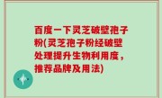 百度一下灵芝破壁孢子粉(灵芝孢子粉经破壁处理提升生物利用度，推荐品牌及用法)