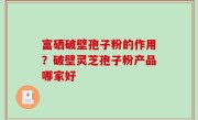 富硒破壁孢子粉的作用？破壁灵芝孢子粉产品哪家好