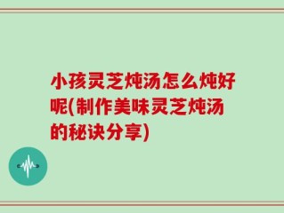 小孩灵芝炖汤怎么炖好呢(制作美味灵芝炖汤的秘诀分享)