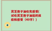 灵芝孢子油吃完感受(试吃灵芝孢子油后的反应和感受（49字）)