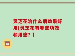 灵芝花治什么病效果好用(灵芝花有哪些功效和用途？)