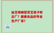 仙芝楼破壁灵芝孢子粉总厂？健康食品的专业生产厂家？
