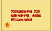 灵芝精粉孢子粉_灵芝精粉与孢子粉：全面解析其功效与应用