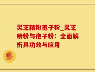 灵芝精粉孢子粉_灵芝精粉与孢子粉：全面解析其功效与应用