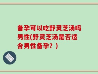 备孕可以吃野灵芝汤吗男性(野灵芝汤是否适合男性备孕？)
