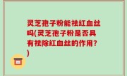 灵芝孢子粉能祛红血丝吗(灵芝孢子粉是否具有祛除红血丝的作用？)