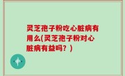 灵芝孢子粉吃心脏病有用么(灵芝孢子粉对心脏病有益吗？)
