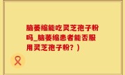 脑萎缩能吃灵芝孢子粉吗_脑萎缩患者能否服用灵芝孢子粉？)
