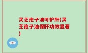 灵芝孢子油可护肝(灵芝孢子油保肝功效显著)