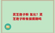 灵芝孢子粉 氧化？灵芝孢子粉有保质期吗