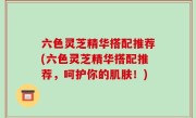 六色灵芝精华搭配推荐(六色灵芝精华搭配推荐，呵护你的肌肤！)