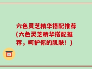 六色灵芝精华搭配推荐(六色灵芝精华搭配推荐，呵护你的肌肤！)