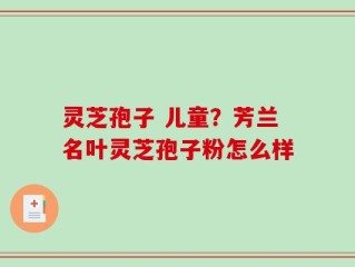 灵芝孢子 儿童？芳兰名叶灵芝孢子粉怎么样