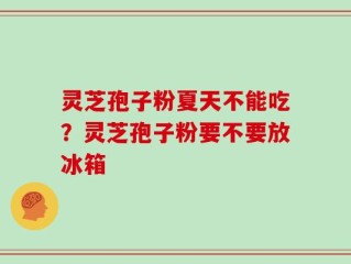 灵芝孢子粉夏天不能吃？灵芝孢子粉要不要放冰箱