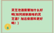 灵芝泡酒需要加什么好喝(如何调制美味的灵芝酒？加这些原料更好喝！)