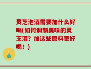 灵芝泡酒需要加什么好喝(如何调制美味的灵芝酒？加这些原料更好喝！)