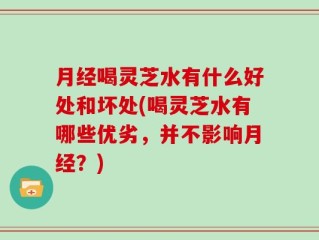 月经喝灵芝水有什么好处和坏处(喝灵芝水有哪些优劣，并不影响月经？)
