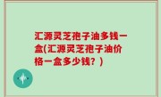 汇源灵芝孢子油多钱一盒(汇源灵芝孢子油价格一盒多少钱？)