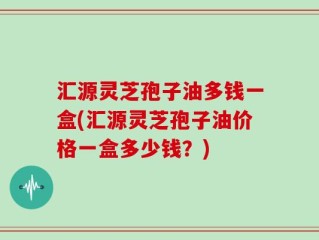 汇源灵芝孢子油多钱一盒(汇源灵芝孢子油价格一盒多少钱？)