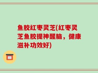 鱼胶红枣灵芝(红枣灵芝鱼胶提神醒脑，健康滋补功效好)