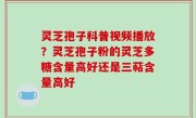 灵芝孢子科普视频播放？灵芝孢子粉的灵芝多糖含量高好还是三萜含量高好