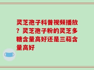 灵芝孢子科普视频播放？灵芝孢子粉的灵芝多糖含量高好还是三萜含量高好