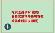 吃灵芝孢子粉 脱皮(食用灵芝孢子粉可有效改善皮肤脱皮问题)