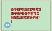 备孕期可以经常喝灵芝孢子粉吗(备孕期可否频繁饮用灵芝孢子粉？)