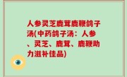 人参灵芝鹿茸鹿鞭鸽子汤(中药鸽子汤：人参、灵芝、鹿茸、鹿鞭助力滋补佳品)