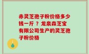 赤灵芝孢子粉价格多少钱一斤 ？龙泉森芝宝有限公司生产的灵芝孢子粉价格
