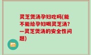灵芝煲汤孕妇吃吗(能不能给孕妇喝灵芝汤？—灵芝煲汤的安全性问题)