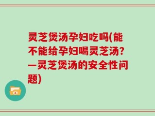灵芝煲汤孕妇吃吗(能不能给孕妇喝灵芝汤？—灵芝煲汤的安全性问题)