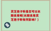 灵芝孢子粉是否可以长期食用呢(长期食用灵芝孢子粉有何影响？)