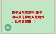 孢子油与灵芝粉(孢子油与灵芝粉的双重功效，让你更健康！)