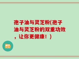 孢子油与灵芝粉(孢子油与灵芝粉的双重功效，让你更健康！)