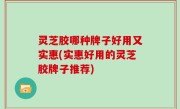 灵芝胶哪种牌子好用又实惠(实惠好用的灵芝胶牌子推荐)