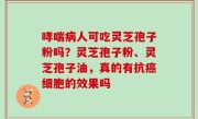 哮喘病人可吃灵芝孢子粉吗？灵芝孢子粉、灵芝孢子油，真的有抗癌细胞的效果吗