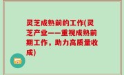 灵芝成熟前的工作(灵芝产业——重视成熟前期工作，助力高质量收成)