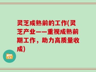 灵芝成熟前的工作(灵芝产业——重视成熟前期工作，助力高质量收成)