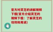 官方对灵芝的讲解视频下载(官方介绍灵芝的视频下载：了解灵芝的功效和用途)