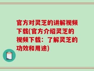 官方对灵芝的讲解视频下载(官方介绍灵芝的视频下载：了解灵芝的功效和用途)