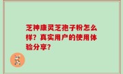 芝神康灵芝孢子粉怎么样？真实用户的使用体验分享？
