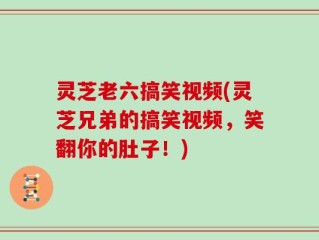 灵芝老六搞笑视频(灵芝兄弟的搞笑视频，笑翻你的肚子！)