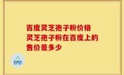 百度灵芝孢子粉价格 灵芝孢子粉在百度上的售价是多少