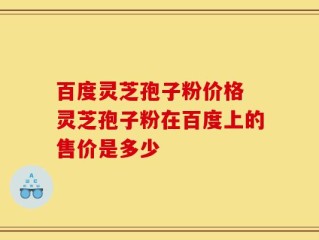 百度灵芝孢子粉价格 灵芝孢子粉在百度上的售价是多少