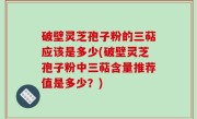 破壁灵芝孢子粉的三萜应该是多少(破壁灵芝孢子粉中三萜含量推荐值是多少？)
