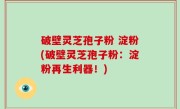 破壁灵芝孢子粉 淀粉(破壁灵芝孢子粉：淀粉再生利器！)