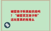 破壁孢子粉真能抗癌吗？“破壁灵芝孢子粉”这玩意真的有用么